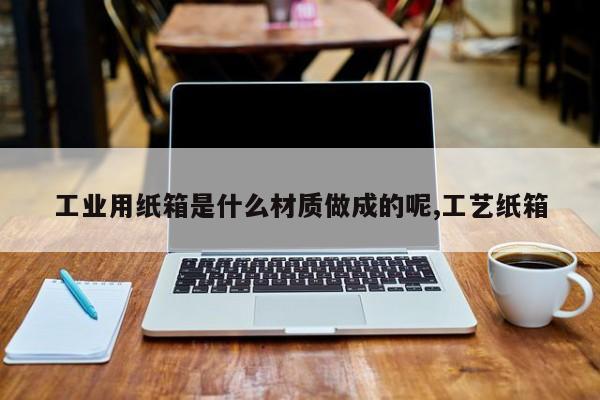 工业用纸箱是什么材质做成的呢,工艺纸箱