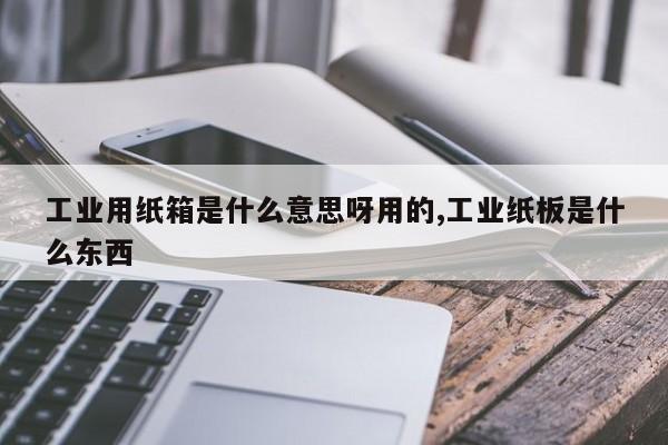 工业用纸箱是什么意思呀用的,工业纸板是什么东西