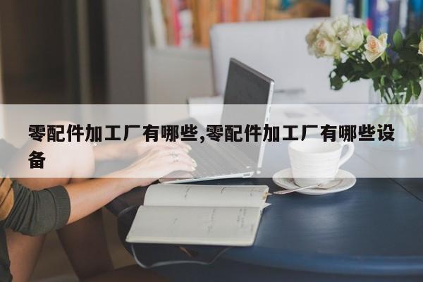 零配件加工厂有哪些,零配件加工厂有哪些设备