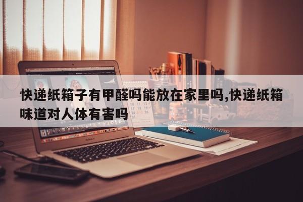 快递纸箱子有甲醛吗能放在家里吗,快递纸箱味道对人体有害吗