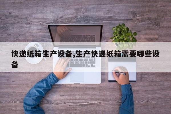 快递纸箱生产设备,生产快递纸箱需要哪些设备